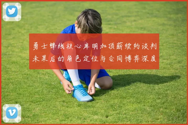 勇士锋线核心库明加顶薪续约谈判未果后的角色定位与合同博弈深度分析