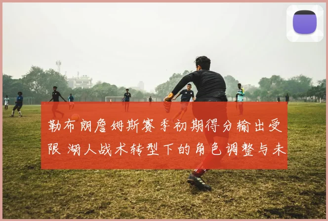 勒布朗詹姆斯赛季初期得分输出受限 湖人战术转型下的角色调整与未来走势