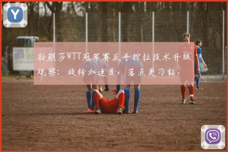 孙颖莎WTT冠军赛反手拧拉技术升级观察：旋转加速度，落点更刁钻，解读其战术新思路