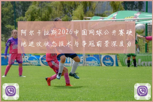 阿尔卡拉斯2026中国网球公开赛硬地进攻状态技术与争冠前景深度分析