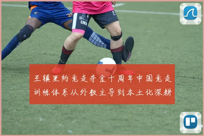 王镇里约竞走夺金十周年中国竞走训练体系从外教主导到本土化深耕的演变路径