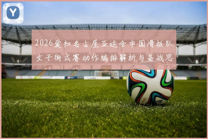 2026爱知名古屋亚运会中国滑板队女子街式赛动作编排解析与备战思路