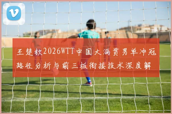 王楚钦2026WTT中国大满贯男单冲冠路径分析与前三板衔接技术深度解读