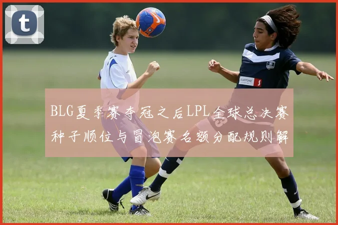 BLG夏季赛夺冠之后LPL全球总决赛种子顺位与冒泡赛名额分配规则解析