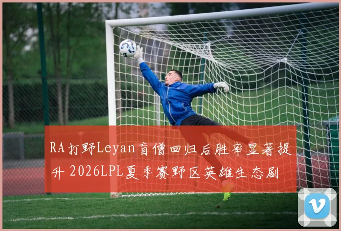 RA打野Leyan盲僧回归后胜率显著提升 2026LPL夏季赛野区英雄生态剧变与各队打野节奏调整